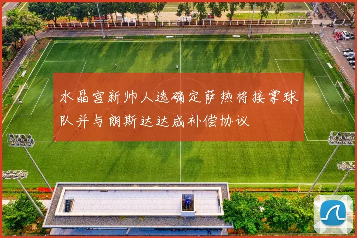 水晶宫新帅人选确定萨热将接掌球队并与朗斯达达成补偿协议