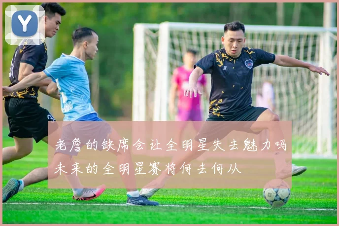 老詹的缺席会让全明星失去魅力吗未来的全明星赛将何去何从