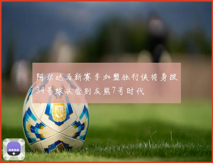 阿尔达马新赛季加盟独行侠将身披34号球衣告别灰熊7号时代