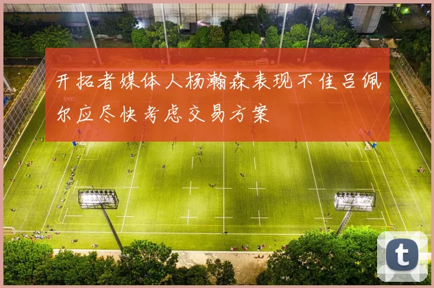 开拓者媒体人杨瀚森表现不佳吕佩尔应尽快考虑交易方案