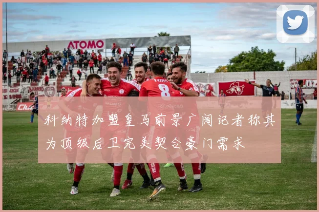 科纳特加盟皇马前景广阔记者称其为顶级后卫完美契合豪门需求