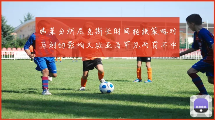 弗莱分析尼克斯长时间轮换策略对马刺的影响文班亚马罕见两罚不中引发关注
