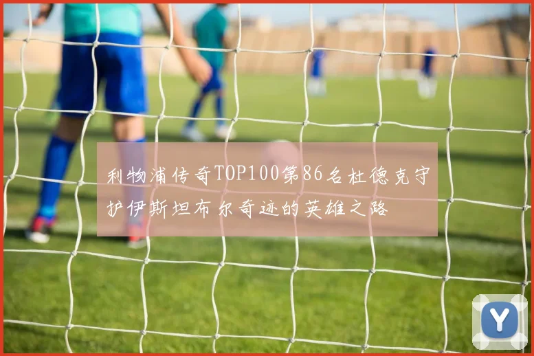 利物浦传奇TOP100第86名杜德克守护伊斯坦布尔奇迹的英雄之路