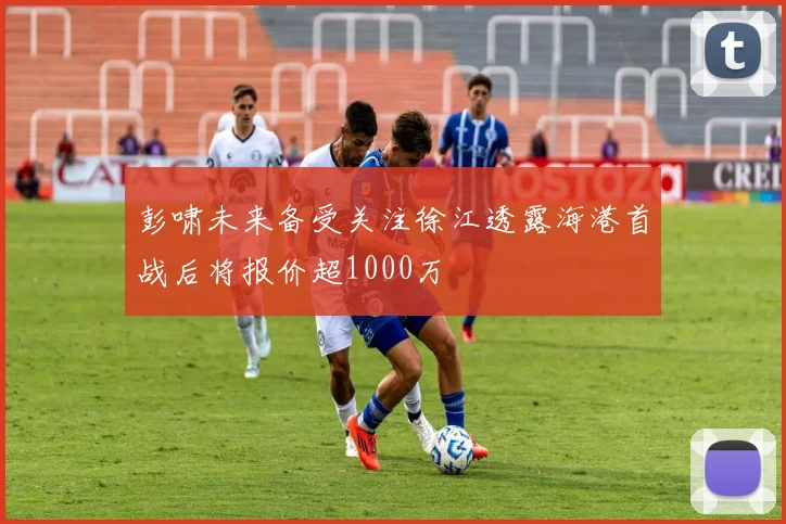 彭啸未来备受关注徐江透露海港首战后将报价超1000万