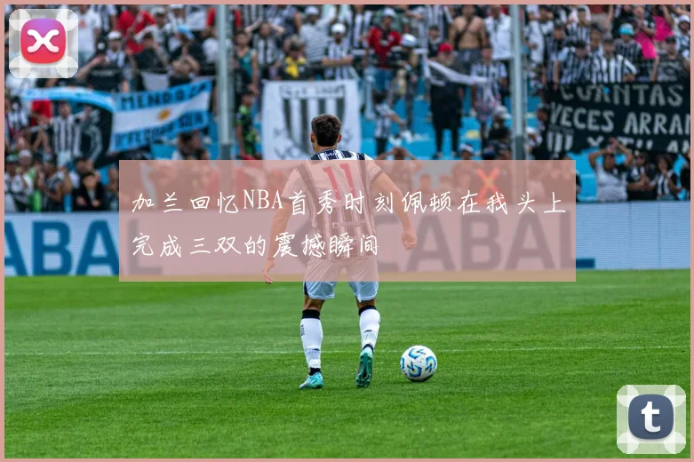 加兰回忆NBA首秀时刻佩顿在我头上完成三双的震撼瞬间