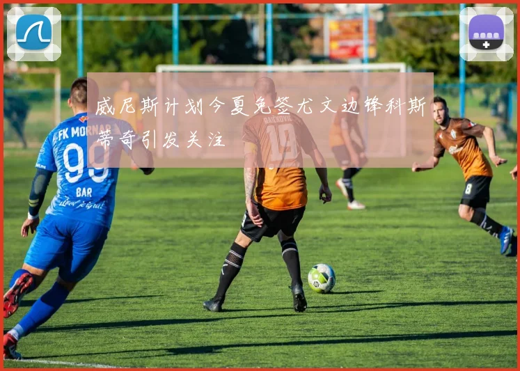 威尼斯计划今夏免签尤文边锋科斯蒂奇引发关注