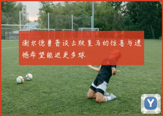 谢尔德鲁普谈击败皇马的惊喜与遗憾希望能进更多球