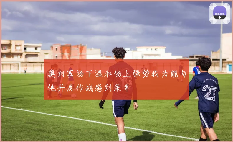 奥利塞场下温和场上强势我为能与他并肩作战感到荣幸