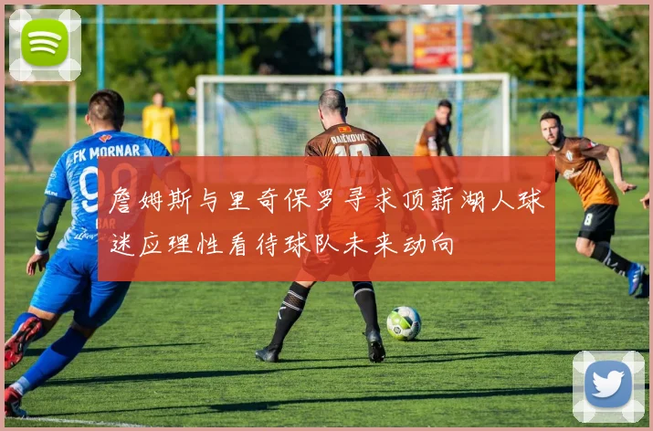 詹姆斯与里奇保罗寻求顶薪湖人球迷应理性看待球队未来动向