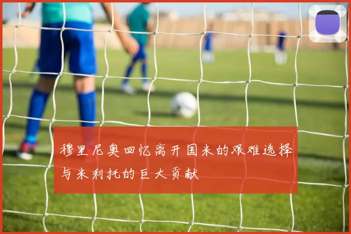 穆里尼奥回忆离开国米的艰难选择与米利托的巨大贡献
