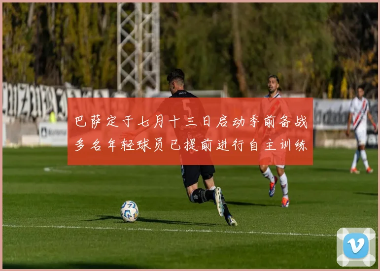 巴萨定于七月十三日启动季前备战多名年轻球员已提前进行自主训练