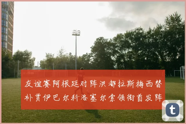 友谊赛阿根廷对阵洪都拉斯梅西替补贾伊巴尔科洛塞尔索领衔首发阵容