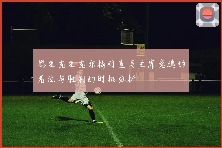 恩里克里克尔梅对皇马主席竞选的看法与胜利的时机分析