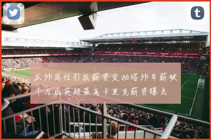 瓜帅离任引发薪资变动塔帅年薪破千万成英超最高卡里克薪资曝光