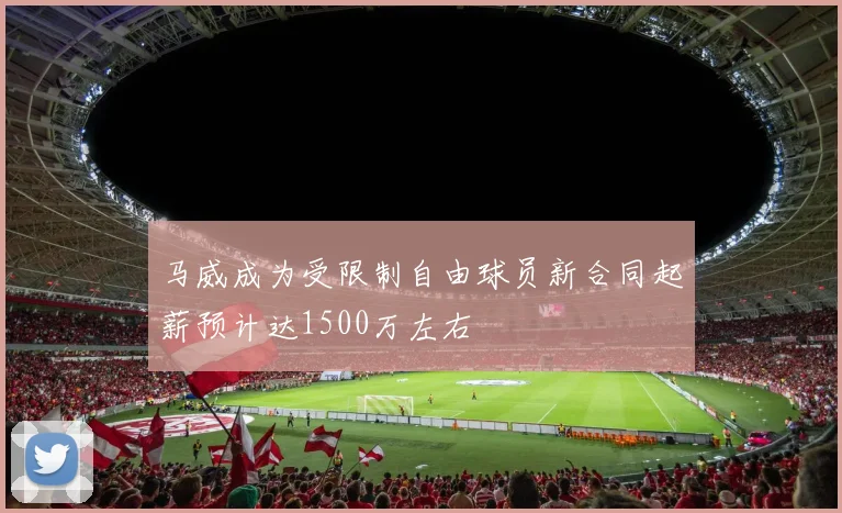 马威成为受限制自由球员新合同起薪预计达1500万左右