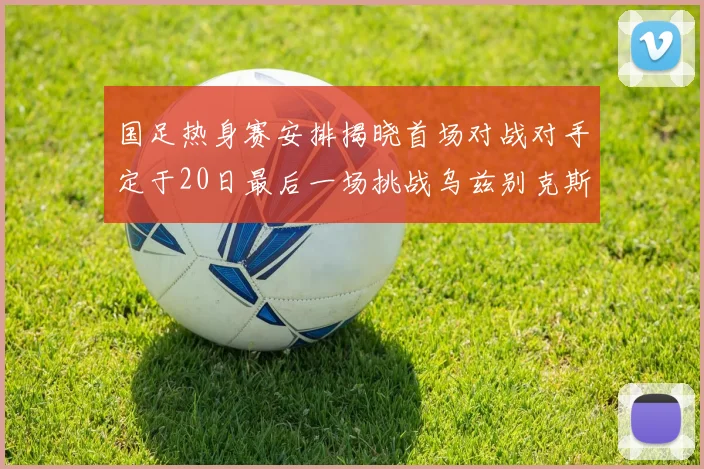 国足热身赛安排揭晓首场对战对手定于20日最后一场挑战乌兹别克斯坦