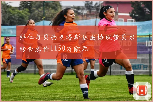 拜仁与贝西克塔斯达成协议努贝尔转会总价1150万欧元