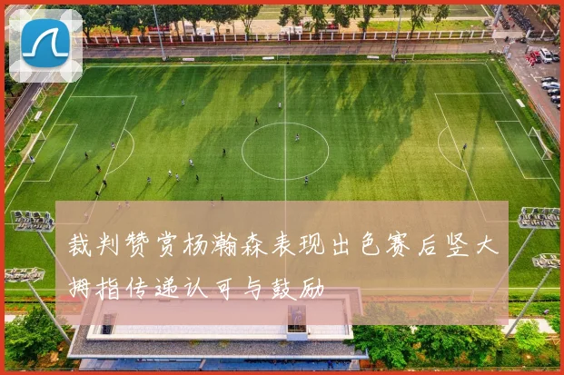 裁判赞赏杨瀚森表现出色赛后竖大拇指传递认可与鼓励