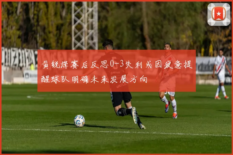 黄锐烽赛后反思0-3失利或因疲惫提醒球队明确未来发展方向