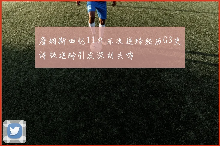詹姆斯回忆11年东决逆转经历G3史诗级逆转引发深刻共鸣