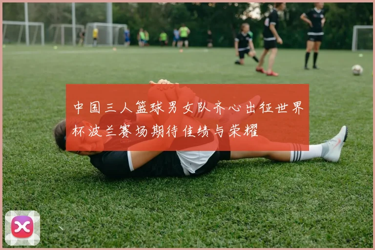 中国三人篮球男女队齐心出征世界杯波兰赛场期待佳绩与荣耀