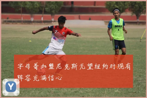 字母哥加盟尼克斯无望纽约对现有阵容充满信心