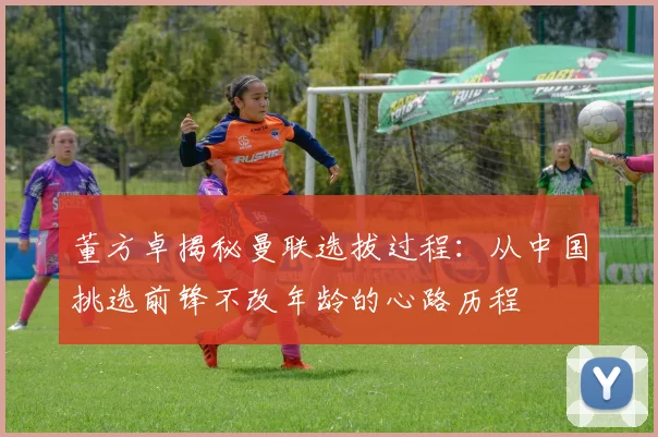 董方卓揭秘曼联选拔过程：从中国挑选前锋不改年龄的心路历程
