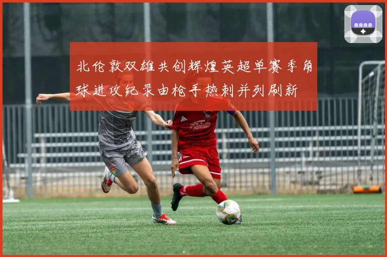 北伦敦双雄共创辉煌英超单赛季角球进攻纪录由枪手热刺并列刷新