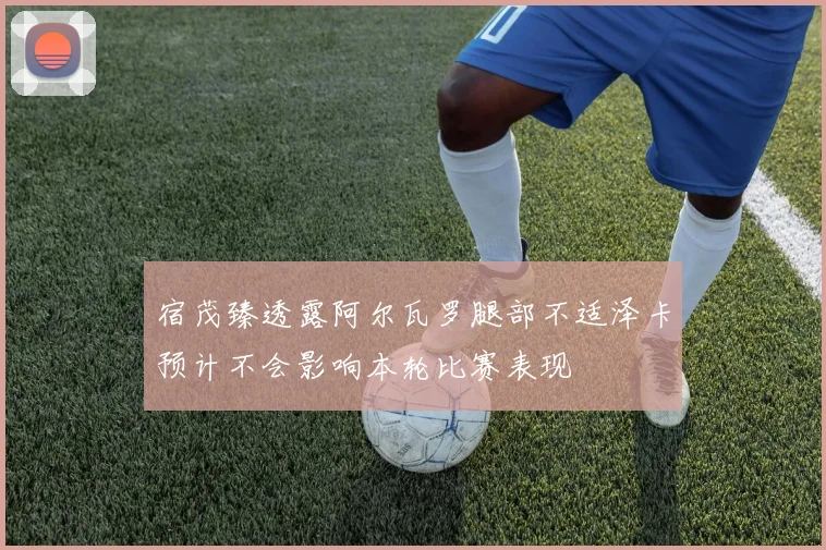 宿茂臻透露阿尔瓦罗腿部不适泽卡预计不会影响本轮比赛表现