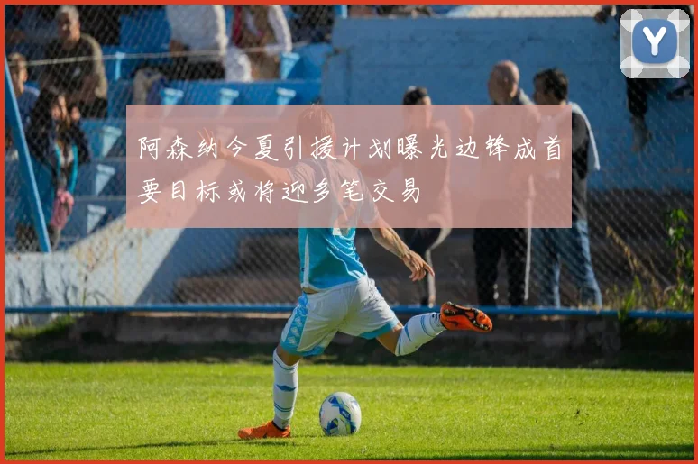 阿森纳今夏引援计划曝光边锋成首要目标或将迎多笔交易
