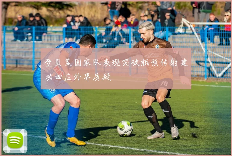 登贝莱国家队表现突破瓶颈传射建功回应外界质疑