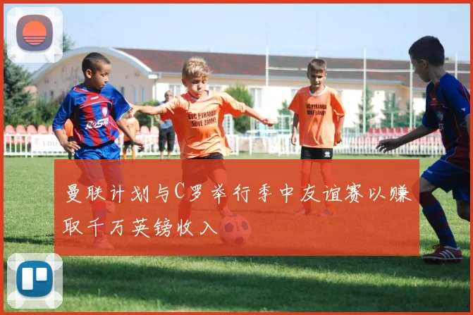 曼联计划与C罗举行季中友谊赛以赚取千万英镑收入